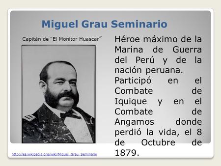 Miguel Grau Seminario Héroe máximo de la Marina de Guerra del Perú y de la nación peruana. Participó en el Combate de Iquique y en el Combate de Angamos.