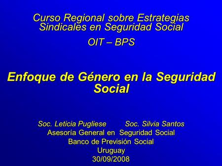 Enfoque de Género en la Seguridad Social Curso Regional sobre Estrategias Sindicales en Seguridad Social OIT – BPS Soc. Leticia Pugliese Soc. Silvia Santos.