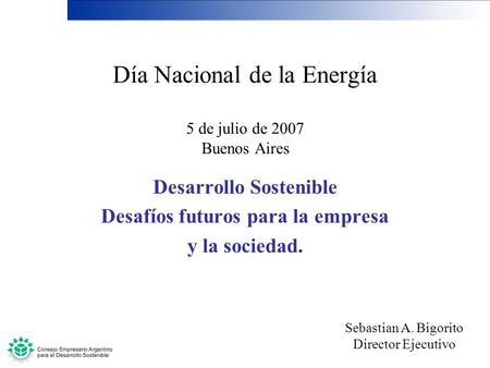 Día Nacional de la Energía 5 de julio de 2007 Buenos Aires Desarrollo Sostenible Desafíos futuros para la empresa y la sociedad. Sebastian A. Bigorito.
