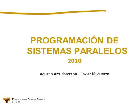 P rogramación de S istemas P aralelos IF - EHU PROGRAMACIÓN DE SISTEMAS PARALELOS 2010 Agustin Arruabarrena – Javier Muguerza.