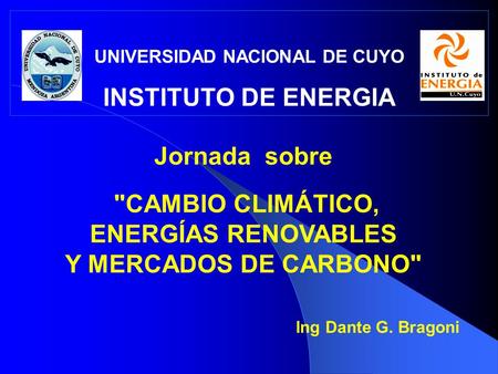 UNIVERSIDAD NACIONAL DE CUYO INSTITUTO DE ENERGIA Jornada sobre CAMBIO CLIMÁTICO, ENERGÍAS RENOVABLES Y MERCADOS DE CARBONO Ing Dante G. Bragoni.
