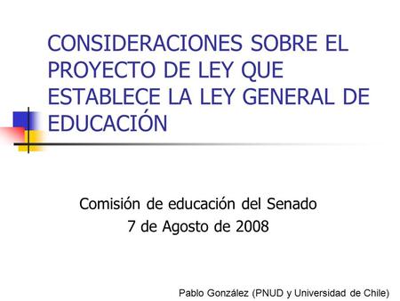 CONSIDERACIONES SOBRE EL PROYECTO DE LEY QUE ESTABLECE LA LEY GENERAL DE EDUCACIÓN Comisión de educación del Senado 7 de Agosto de 2008 Pablo González.