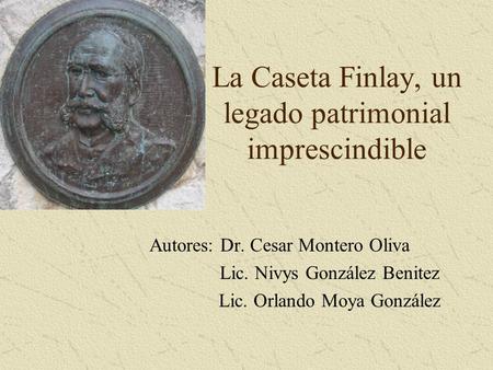 La Caseta Finlay, un legado patrimonial imprescindible Autores: Dr. Cesar Montero Oliva Lic. Nivys González Benitez Lic. Orlando Moya González.