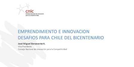 José Miguel Benavente H. Vice Presidente Consejo Nacional de Innovación para la Competitividad EMPRENDIMIENTO E INNOVACION DESAFIOS PARA CHILE DEL BICENTENARIO.