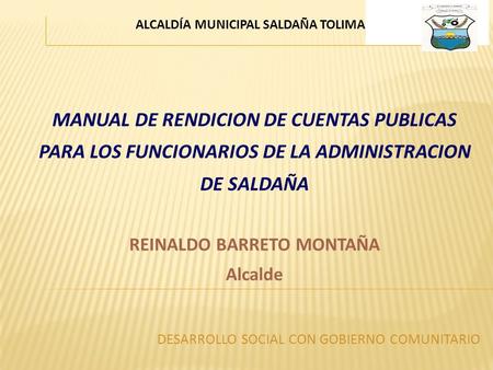 MANUAL DE RENDICION DE CUENTAS PUBLICAS PARA LOS FUNCIONARIOS DE LA ADMINISTRACION DE SALDAÑA REINALDO BARRETO MONTAÑA Alcalde ALCALDÍA MUNICIPAL SALDAÑA.