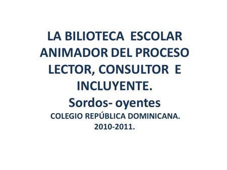 LA BILIOTECA ESCOLAR ANIMADOR DEL PROCESO LECTOR, CONSULTOR E INCLUYENTE. Sordos- oyentes COLEGIO REPÚBLICA DOMINICANA. 2010-2011.
