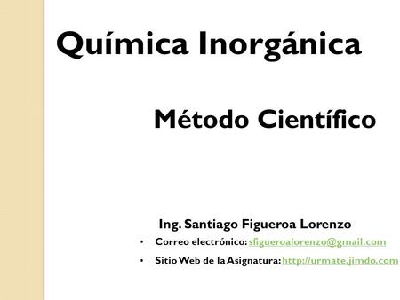 Química Inorgánica Método Científico Ing. Santiago Figueroa Lorenzo Correo electrónico: Sitio Web.