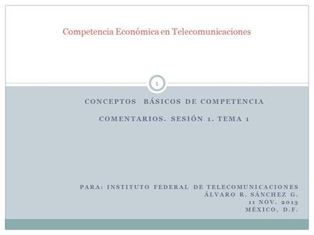 CONCEPTOS BÁSICOS DE COMPETENCIA COMENTARIOS. SESIÓN 1. TEMA 1 PARA: INSTITUTO FEDERAL DE TELECOMUNICACIONES ÁLVARO R. SÁNCHEZ G. 11 NOV. 2013 MÉXICO,