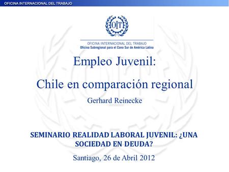 Empleo Juvenil: Chile en comparación regional Gerhard Reinecke SEMINARIO REALIDAD LABORAL JUVENIL: ¿UNA SOCIEDAD EN DEUDA? Santiago, 26 de Abril 2012.