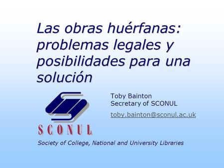 Society of College, National and University Libraries Las obras huérfanas: problemas legales y posibilidades para una solución Toby Bainton Secretary of.