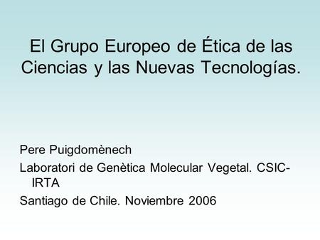 El Grupo Europeo de Ética de las Ciencias y las Nuevas Tecnologías. Pere Puigdomènech Laboratori de Genètica Molecular Vegetal. CSIC- IRTA Santiago de.