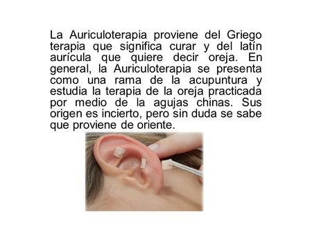 La Auriculoterapia proviene del Griego terapia que significa curar y del latín aurícula que quiere decir oreja. En general, la Auriculoterapia se presenta.