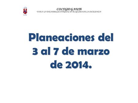 COLEGIO GAUD Í “ PARA UN DESARROLLO INTEGRAL EN B Ú SQUEDA DE LA EXCELENCIA ” Planeaciones del 3 al 7 de marzo de 2014.