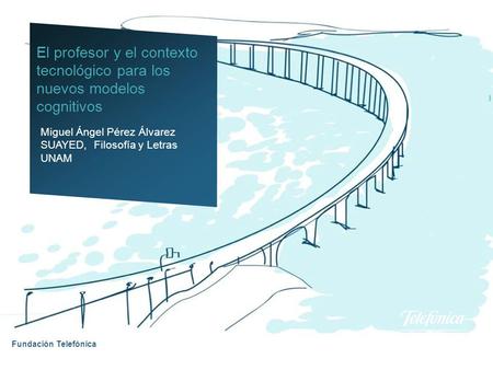 Fundación Telefónica Miguel Ángel Pérez Álvarez SUAYED, Filosofía y Letras UNAM El profesor y el contexto tecnológico para los nuevos modelos cognitivos.
