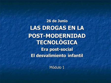 26 de Junio LAS DROGAS EN LA POST-MODERNIDAD TECNOLÓGICA Era post-social El desvalimiento infantil Módulo 1.