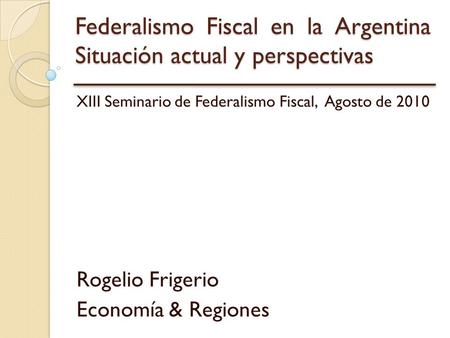 Federalismo Fiscal en la Argentina Situación actual y perspectivas XIII Seminario de Federalismo Fiscal, Agosto de 2010 Rogelio Frigerio Economía & Regiones.