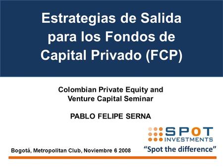 “Spot the difference” Colombian Private Equity and Venture Capital Seminar PABLO FELIPE SERNA Bogotá, Metropolitan Club, Noviembre 6 2008 Estrategias de.