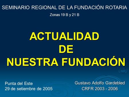 ACTUALIDAD DE NUESTRA FUNDACIÓN Gustavo Adolfo Gardebled CRFR 2003 - 2006 SEMINARIO REGIONAL DE LA FUNDACIÓN ROTARIA Zonas 19 B y 21 B Punta del Este 29.