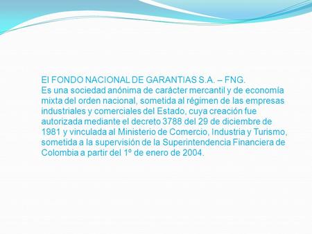 El FONDO NACIONAL DE GARANTIAS S.A. – FNG. Es una sociedad anónima de carácter mercantil y de economía mixta del orden nacional, sometida al régimen de.