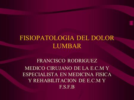 FISIOPATOLOGIA DEL DOLOR LUMBAR FRANCISCO RODRIGUEZ MEDICO CIRUJANO DE LA E.C.M Y ESPECIALISTA EN MEDICINA FISICA Y REHABILITACION DE E.C.M Y F.S.F.B.
