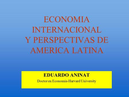 ECONOMIA INTERNACIONAL Y PERSPECTIVAS DE AMERICA LATINA EDUARDO ANINAT Doctor en Economía-Harvard University.