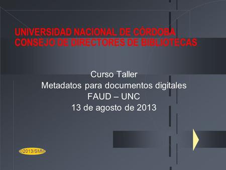 UNIVERSIDAD NACIONAL DE CÓRDOBA CONSEJO DE DIRECTORES DE BIBLIOTECAS Curso Taller Metadatos para documentos digitales FAUD – UNC 13 de agosto de 2013 ©2013/SMM.