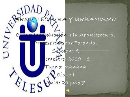 ARQUITECTURA Y URBANISMO Curso: Introducción a la Arquitectura. Profesor: Oscar Foronda. Sección: A Semestre: 2010 – 1 Turno: Mañana Ciclo: I Aula: 29.