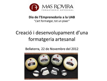 Dia de l’Emprenedoria a la UAB “L’art formatger, tot un plaer” Creació i desenvolupament d’una formatgeria artesanal Bellaterra, 22 de Novembre del 2012.