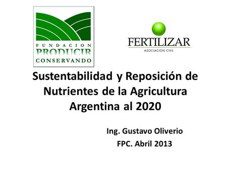 Sustentabilidad y Reposición de Nutrientes de la Agricultura Argentina al 2020 Ing. Gustavo Oliverio FPC. Abril 2013.