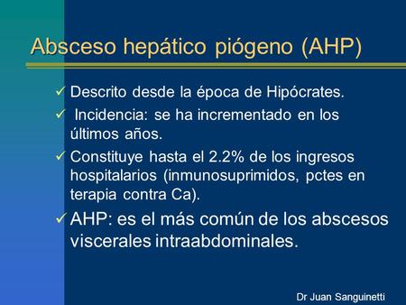 Absceso hepático piógeno (AHP) Descrito desde la época de Hipócrates. Incidencia: se ha incrementado en los últimos años. Constituye hasta el 2.2% de los.