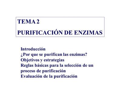 TEMA 2 PURIFICACIÓN DE ENZIMAS Introducción ¿Por que se purifican las enzimas? Objetivos y estrategias Reglas básicas para la selección de un proceso de.