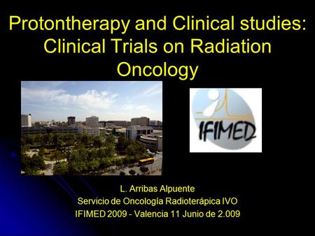 Protontherapy and Clinical studies: Clinical Trials on Radiation Oncology L. Arribas Alpuente Servicio de Oncología Radioterápica IVO IFIMED 2009 - Valencia.