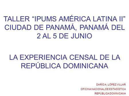 TALLER “IPUMS AMÉRICA LATINA II” CIUDAD DE PANAMÁ, PANAMÁ DEL 2 AL 5 DE JUNIO LA EXPERIENCIA CENSAL DE LA REPÚBLICA DOMINICANA DARÍO A. LÓPEZ VILLAR OFICINA.