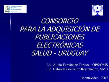 CONSORCIO PARA LA ADQUISICIÓN DE PUBLICACIONES ELECTRÓNICAS SALUD - URUGUAY Lic. Alicia Fernández Toricez, OPS/OMS Lic. Gabriela González Reymúndez, SMU.