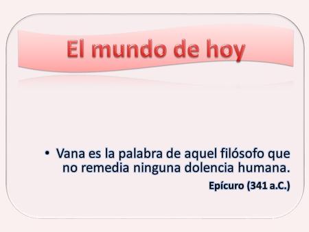 El mundo de hoy Vana es la palabra de aquel filósofo que no remedia ninguna dolencia humana. Epícuro (341 a.C.)