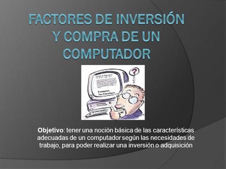 Objetivo: tener una noción básica de las características adecuadas de un computador según las necesidades de trabajo, para poder realizar una inversión.