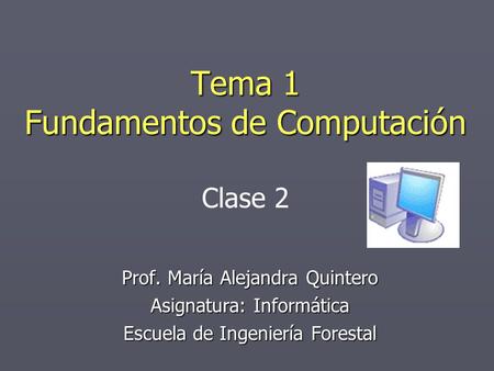 Tema 1 Fundamentos de Computación Prof. María Alejandra Quintero Asignatura: Informática Escuela de Ingeniería Forestal Clase 2.