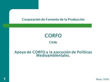 1 Apoyo de CORFO a la ejecución de Políticas Medioambientales. Mayo 2006 Corporación de Fomento de la Producción CORFO Chile.