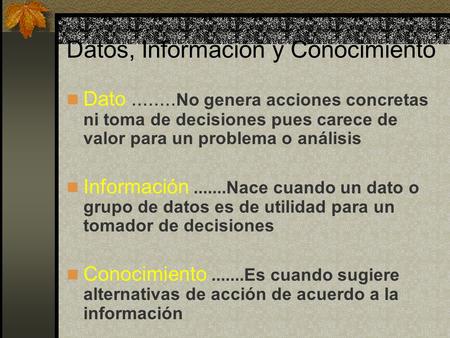 Datos, Información y Conocimiento Dato........ No genera acciones concretas ni toma de decisiones pues carece de valor para un problema o análisis Información.......Nace.