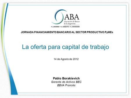 La oferta para capital de trabajo JORNADA FINANCIAMIENTO BANCARIO AL SECTOR PRODUCTIVO PyMEs 14 de Agosto de 2012 Pablo Borakievich Gerente de Activos.