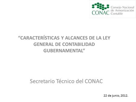 Secretario Técnico del CONAC 22 de junio, 2012. “CARACTERÍSTICAS Y ALCANCES DE LA LEY GENERAL DE CONTABILIDAD GUBERNAMENTAL”