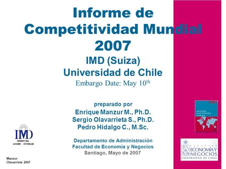 Informe de Competitividad Mundial 2007 IMD (Suiza) Universidad de Chile Embargo Date: May 10th preparado por Enrique Manzur M., Ph.D. Sergio Olavarrieta.