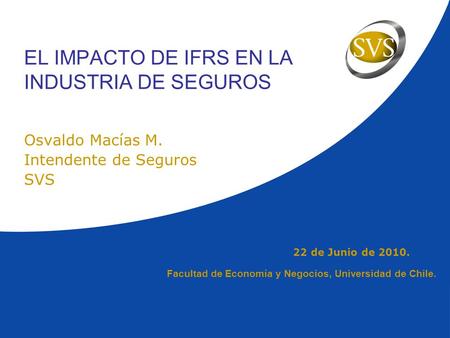 22 de Junio de 2010. EL IMPACTO DE IFRS EN LA INDUSTRIA DE SEGUROS Osvaldo Macías M. Intendente de Seguros SVS Facultad de Economía y Negocios, Universidad.