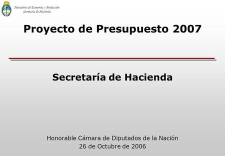 Honorable Cámara de Diputados de la Nación 26 de Octubre de 2006 Proyecto de Presupuesto 2007 Secretaría de Hacienda Ministerio de Economía y Producción.
