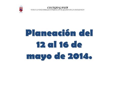 COLEGIO GAUD Í “ PARA UN DESARROLLO INTEGRAL EN B Ú SQUEDA DE LA EXCELENCIA ” Planeación del 12 al 16 de mayo de 2014.