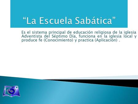 “La Escuela Sabática” Es el sistema principal de educación religiosa de la iglesia Adventista del Séptimo Día, funciona en la iglesia local y produce.