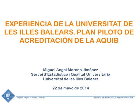 Miguel Angel Moreno JiménezServei d’Estadística i Qualitat Universitària EXPERIENCIA DE LA UNIVERSITAT DE LES ILLES BALEARS. PLAN PILOTO DE ACREDITACIÓN.