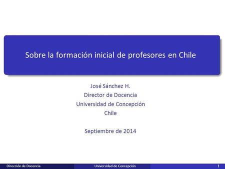 Dirección de DocenciaUniversidad de Concepción 1 Sobre la formación inicial de profesores en Chile José Sánchez H. Director de Docencia Universidad de.