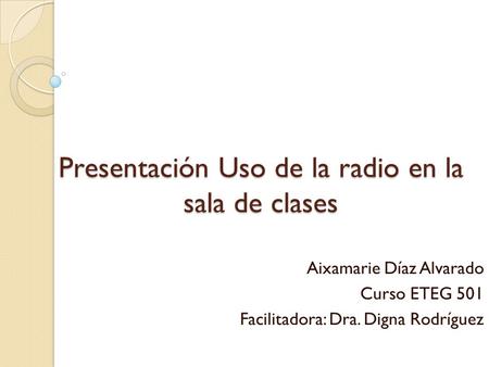 Presentación Uso de la radio en la sala de clases Aixamarie Díaz Alvarado Curso ETEG 501 Facilitadora: Dra. Digna Rodríguez.