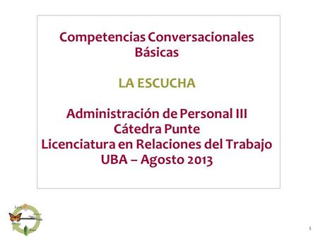 1 Competencias Conversacionales Básicas LA ESCUCHA Administración de Personal III Cátedra Punte Licenciatura en Relaciones del Trabajo UBA – Agosto 2013.